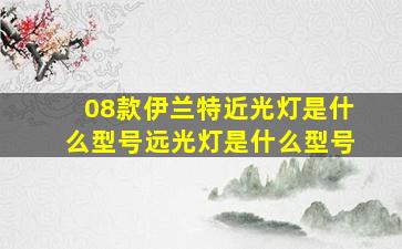 08款伊兰特近光灯是什么型号远光灯是什么型号