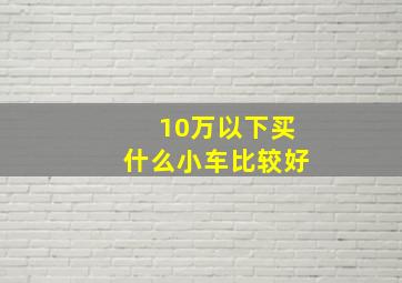 10万以下买什么小车比较好