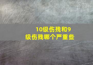 10级伤残和9级伤残哪个严重些