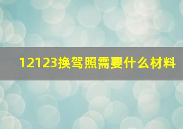 12123换驾照需要什么材料