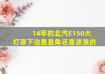 14年的北汽E150大灯罩下边是直角还是波浪的