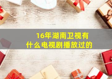 16年湖南卫视有什么电视剧播放过的