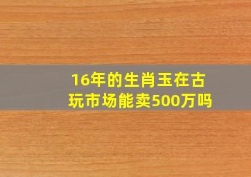 16年的生肖玉在古玩市场能卖500万吗