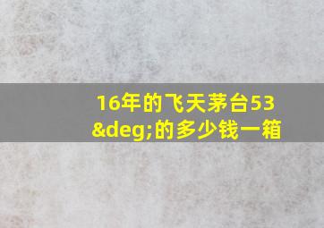 16年的飞天茅台53°的多少钱一箱