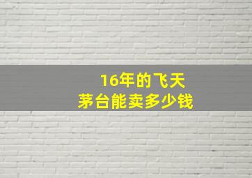 16年的飞天茅台能卖多少钱