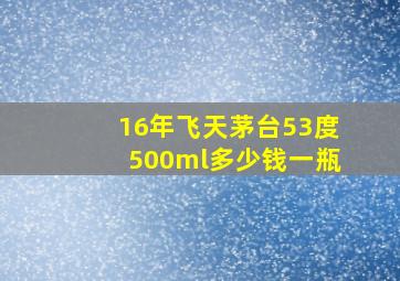 16年飞天茅台53度500ml多少钱一瓶