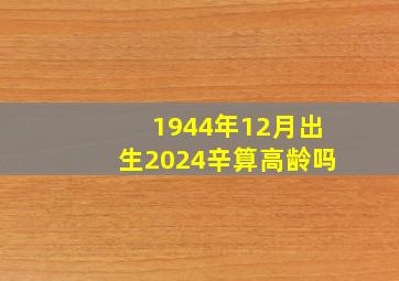 1944年12月出生2024辛算高龄吗