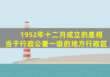 1952年十二月成立的是相当于行政公署一级的地方行政区