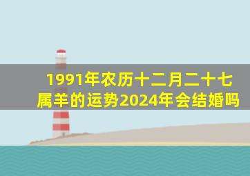 1991年农历十二月二十七属羊的运势2024年会结婚吗