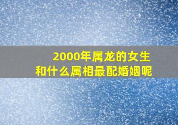 2000年属龙的女生和什么属相最配婚姻呢