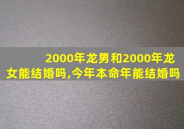 2000年龙男和2000年龙女能结婚吗,今年本命年能结婚吗