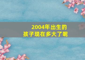 2004年出生的孩子现在多大了呢