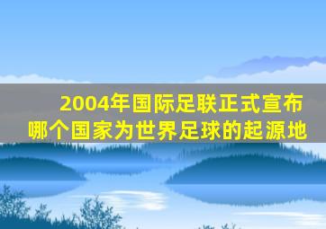 2004年国际足联正式宣布哪个国家为世界足球的起源地