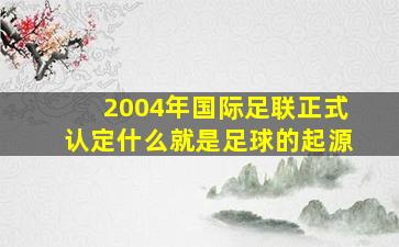 2004年国际足联正式认定什么就是足球的起源