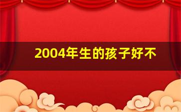 2004年生的孩子好不