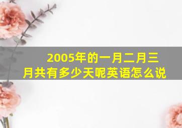 2005年的一月二月三月共有多少天呢英语怎么说