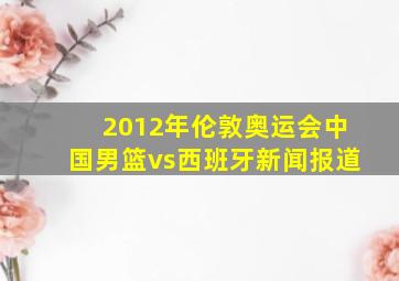 2012年伦敦奥运会中国男篮vs西班牙新闻报道