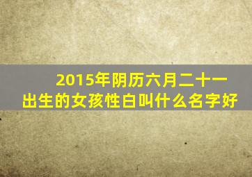 2015年阴历六月二十一出生的女孩性白叫什么名字好