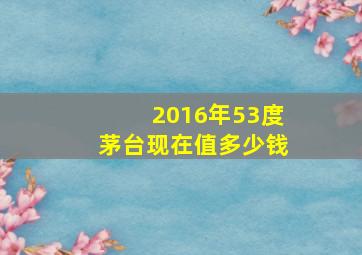 2016年53度茅台现在值多少钱