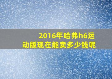 2016年哈弗h6运动版现在能卖多少钱呢