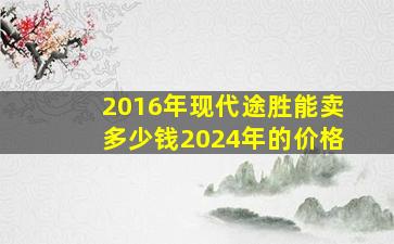 2016年现代途胜能卖多少钱2024年的价格