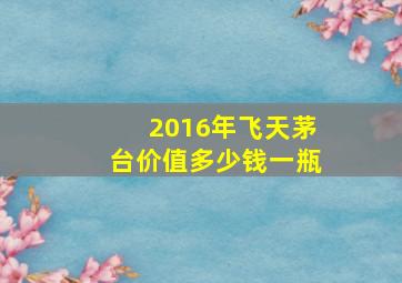 2016年飞天茅台价值多少钱一瓶