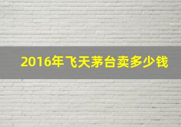 2016年飞天茅台卖多少钱