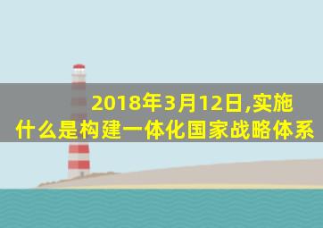 2018年3月12日,实施什么是构建一体化国家战略体系