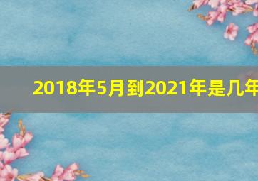 2018年5月到2021年是几年