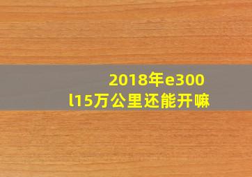 2018年e300l15万公里还能开嘛