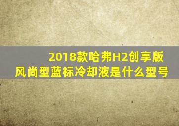 2018款哈弗H2创享版风尚型蓝标冷却液是什么型号