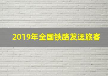 2019年全国铁路发送旅客