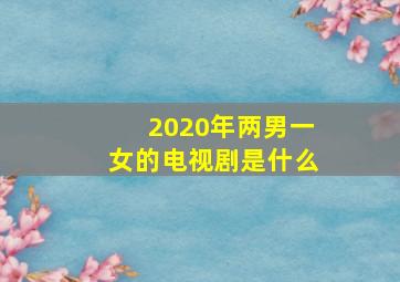 2020年两男一女的电视剧是什么