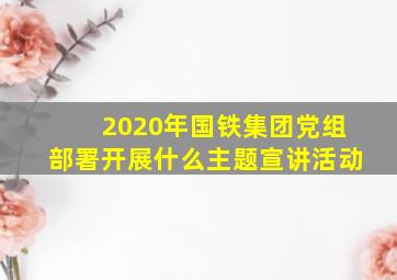 2020年国铁集团党组部署开展什么主题宣讲活动