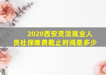 2020西安灵活就业人员社保缴费截止时间是多少