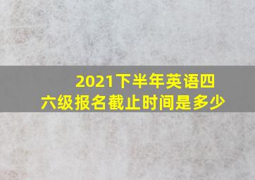 2021下半年英语四六级报名截止时间是多少