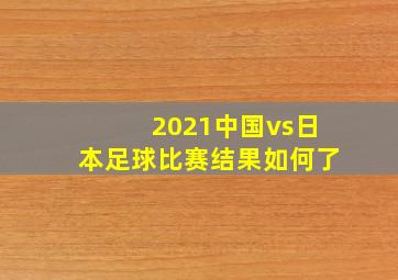 2021中国vs日本足球比赛结果如何了