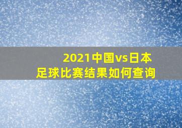 2021中国vs日本足球比赛结果如何查询