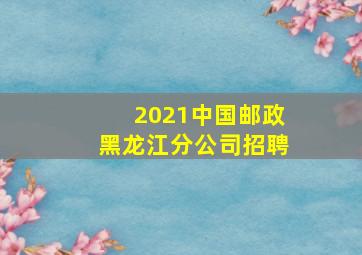 2021中国邮政黑龙江分公司招聘