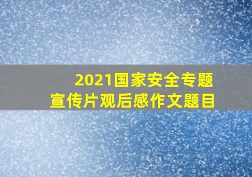 2021国家安全专题宣传片观后感作文题目