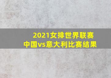 2021女排世界联赛中国vs意大利比赛结果