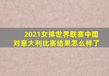 2021女排世界联赛中国对意大利比赛结果怎么样了