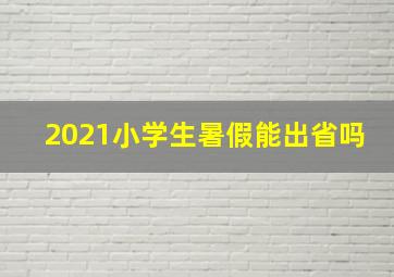 2021小学生暑假能出省吗