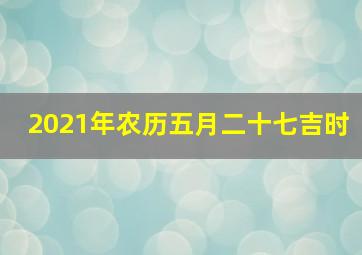 2021年农历五月二十七吉时