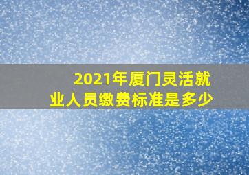 2021年厦门灵活就业人员缴费标准是多少