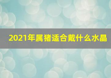 2021年属猪适合戴什么水晶