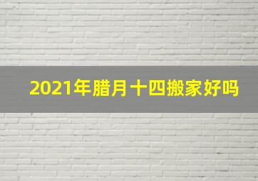 2021年腊月十四搬家好吗