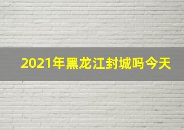 2021年黑龙江封城吗今天