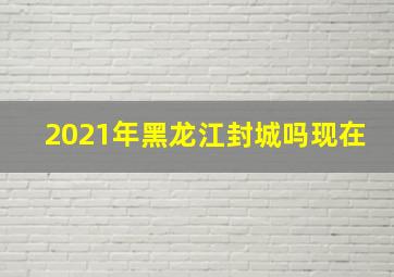 2021年黑龙江封城吗现在