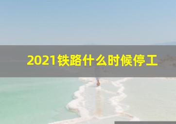 2021铁路什么时候停工